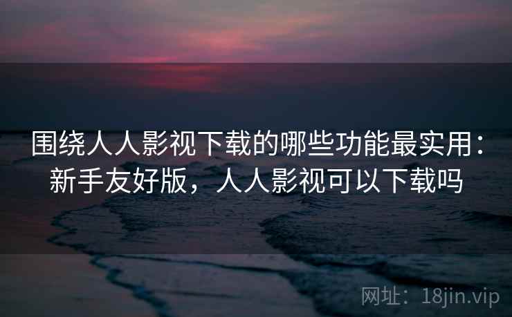 围绕人人影视下载的哪些功能最实用：新手友好版，人人影视可以下载吗  第2张