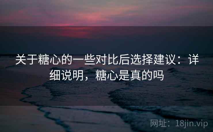 关于糖心的一些对比后选择建议：详细说明，糖心是真的吗  第1张