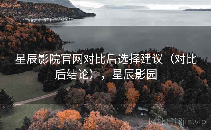 星辰影院官网对比后选择建议（对比后结论），星辰影园