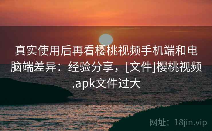 真实使用后再看樱桃视频手机端和电脑端差异：经验分享，[文件]樱桃视频.apk文件过大  第1张