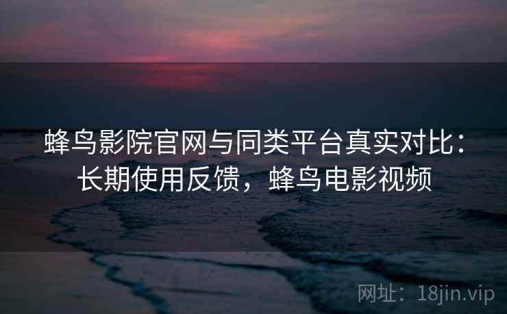 蜂鸟影院官网与同类平台真实对比：长期使用反馈，蜂鸟电影视频  第2张