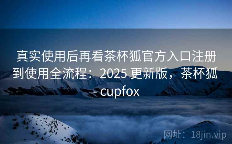真实使用后再看茶杯狐官方入口注册到使用全流程：2025 更新版，茶杯狐 - cupfox  第1张