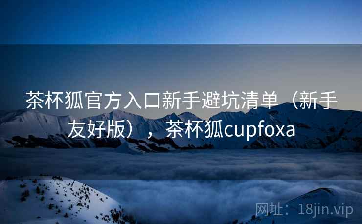 茶杯狐官方入口新手避坑清单（新手友好版），茶杯狐cupfoxa  第2张