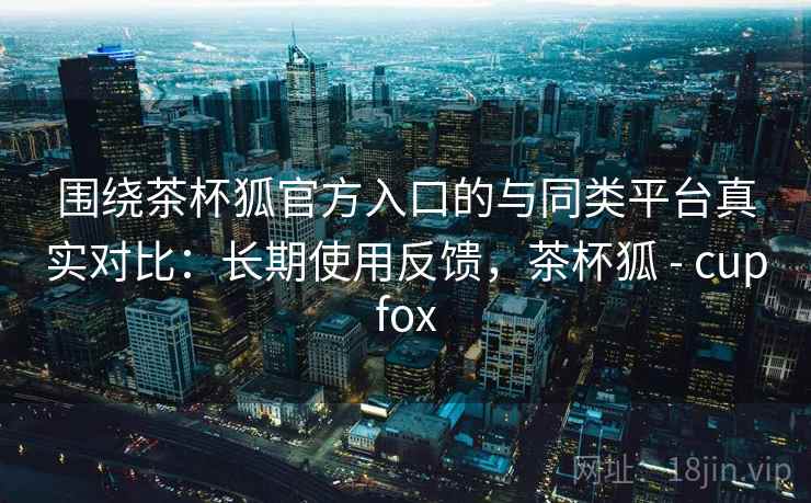 围绕茶杯狐官方入口的与同类平台真实对比：长期使用反馈，茶杯狐 - cupfox  第2张