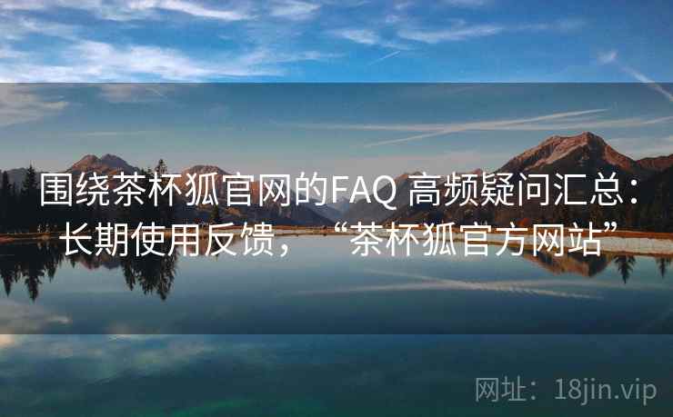 围绕茶杯狐官网的FAQ 高频疑问汇总：长期使用反馈，“茶杯狐官方网站”  第2张