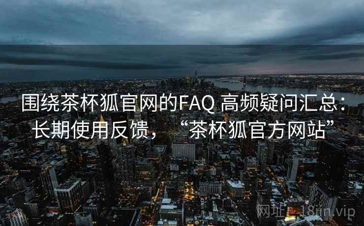 围绕茶杯狐官网的FAQ 高频疑问汇总：长期使用反馈，“茶杯狐官方网站”  第1张