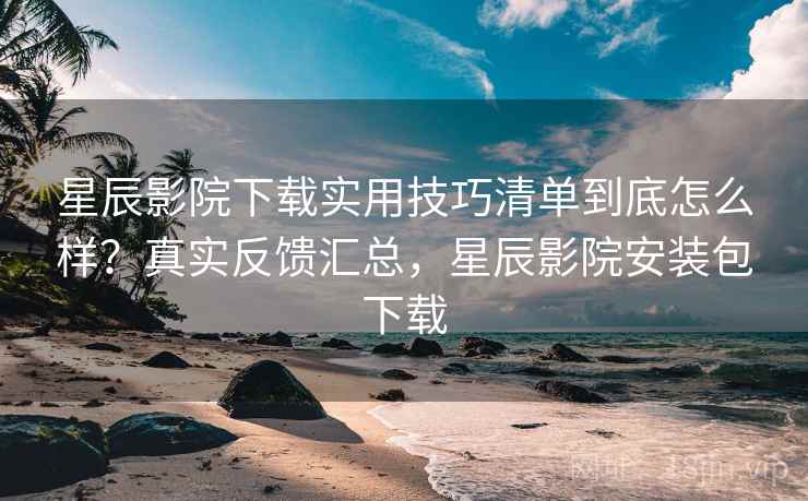 星辰影院下载实用技巧清单到底怎么样？真实反馈汇总，星辰影院安装包下载