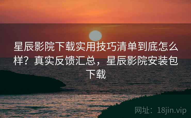 星辰影院下载实用技巧清单到底怎么样？真实反馈汇总，星辰影院安装包下载