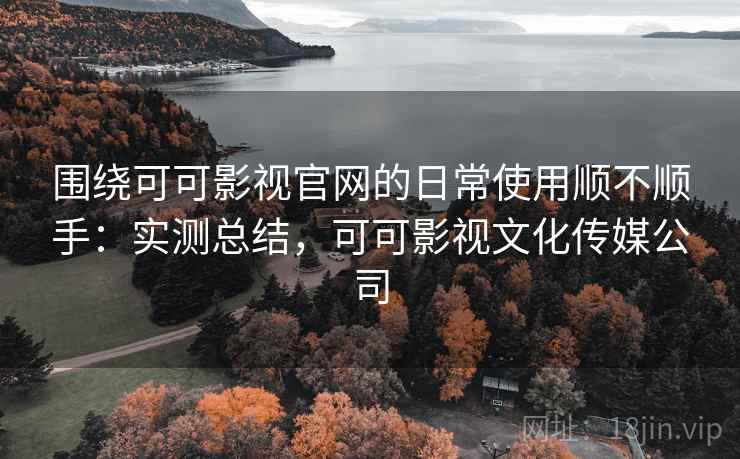 围绕可可影视官网的日常使用顺不顺手：实测总结，可可影视文化传媒公司