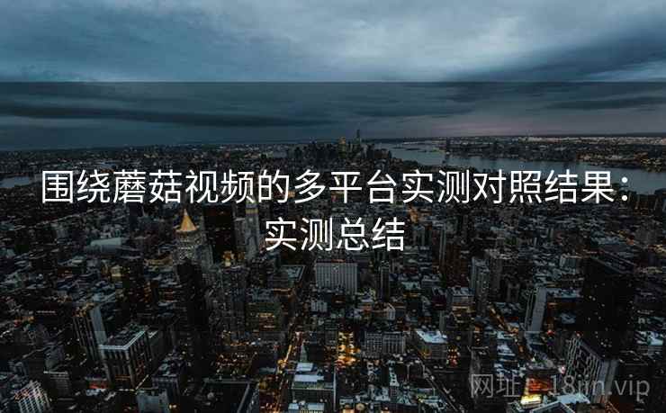 围绕蘑菇视频的多平台实测对照结果：实测总结  第2张