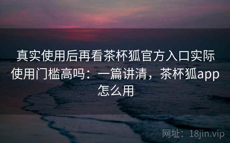 真实使用后再看茶杯狐官方入口实际使用门槛高吗:一篇讲清,茶杯狐app怎么用 第1张 真实使用后再看茶杯狐官方入口实际使用门槛高吗:一篇讲清,茶杯狐app怎么用 第1张
