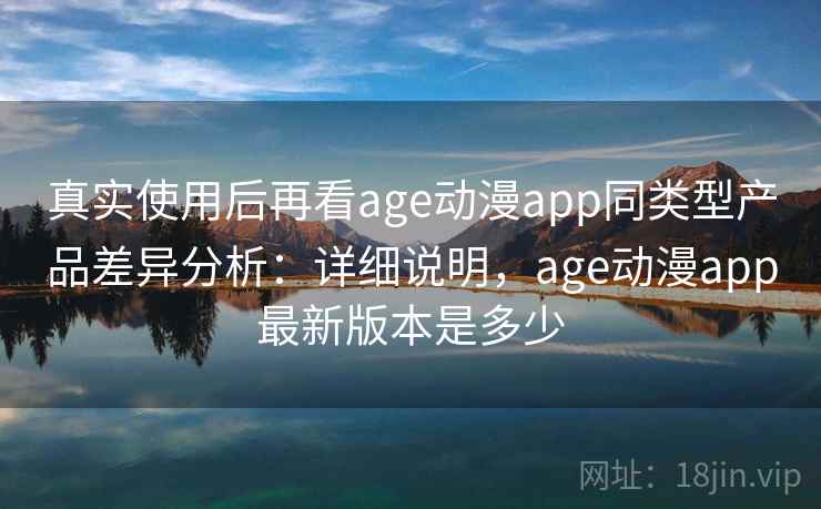 真实使用后再看age动漫app同类型产品差异分析：详细说明，age动漫app最新版本是多少  第1张