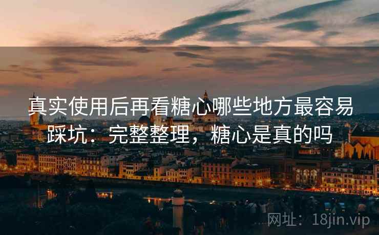 真实使用后再看糖心哪些地方最容易踩坑：完整整理，糖心是真的吗