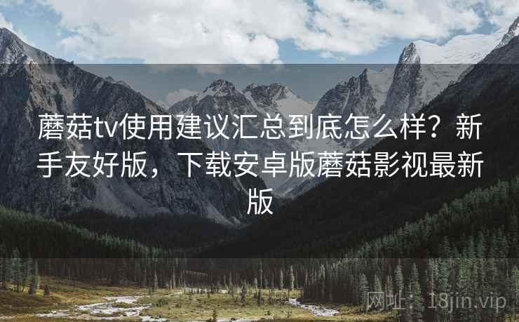 蘑菇tv使用建议汇总到底怎么样？新手友好版，下载安卓版蘑菇影视最新版