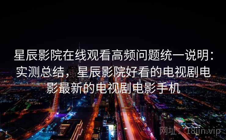 星辰影院在线观看高频问题统一说明：实测总结，星辰影院好看的电视剧电影最新的电视剧电影手机