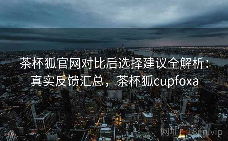 茶杯狐官网对比后选择建议全解析：真实反馈汇总，茶杯狐cupfoxa