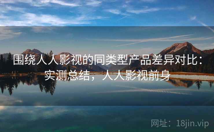 围绕人人影视的同类型产品差异对比：实测总结，人人影视前身
