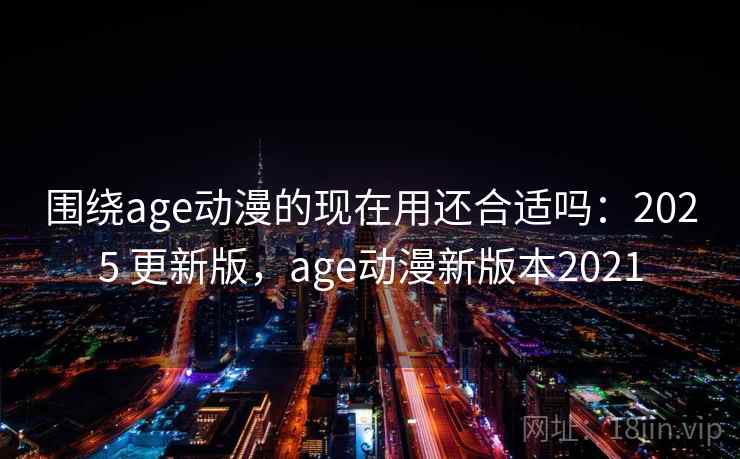 围绕age动漫的现在用还合适吗：2025 更新版，age动漫新版本2021