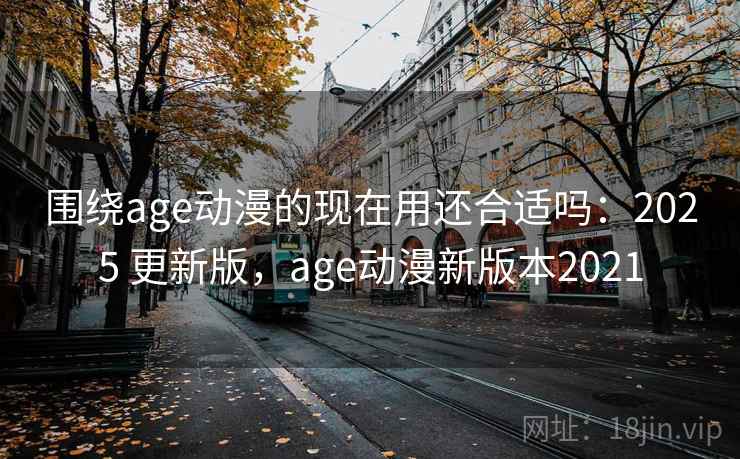 围绕age动漫的现在用还合适吗：2025 更新版，age动漫新版本2021  第2张