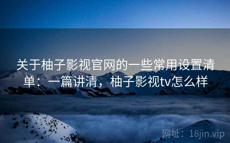 关于柚子影视官网的一些常用设置清单：一篇讲清，柚子影视tv怎么样