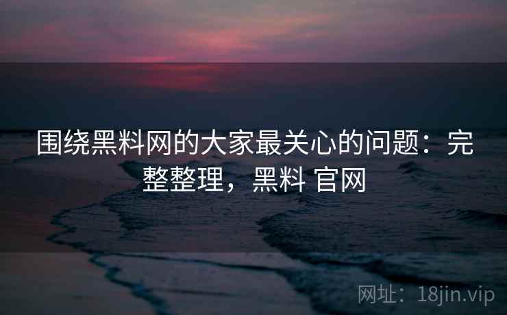 围绕黑料网的大家最关心的问题：完整整理，黑料 官网