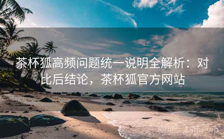 茶杯狐高频问题统一说明全解析：对比后结论，茶杯狐官方网站  第2张