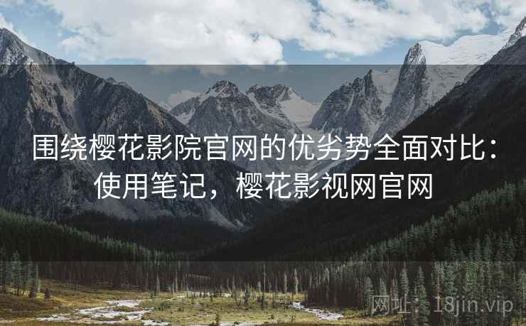围绕樱花影院官网的优劣势全面对比：使用笔记，樱花影视网官网