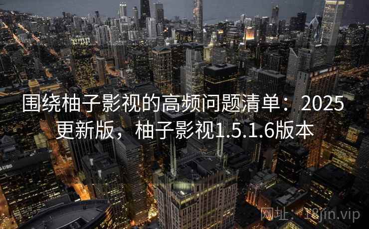 围绕柚子影视的高频问题清单：2025 更新版，柚子影视1.5.1.6版本