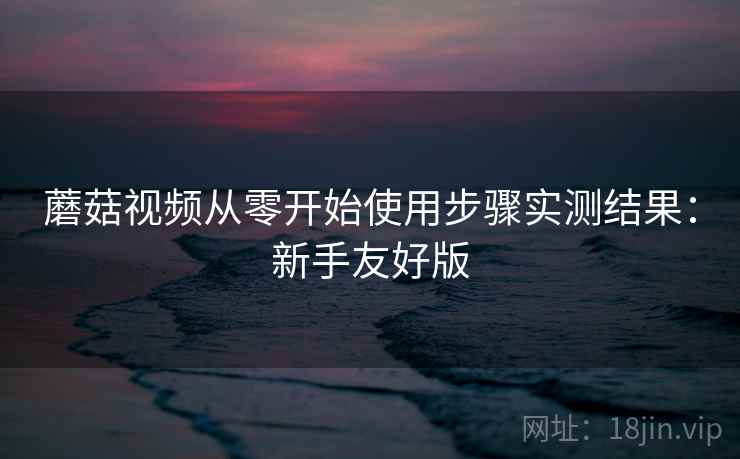 蘑菇视频从零开始使用步骤实测结果:新手友好版 第1张 蘑菇视频从零开始使用步骤实测结果:新手友好版 第1张