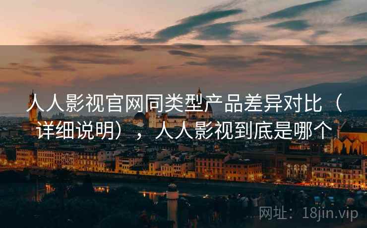 人人影视官网同类型产品差异对比（详细说明），人人影视到底是哪个