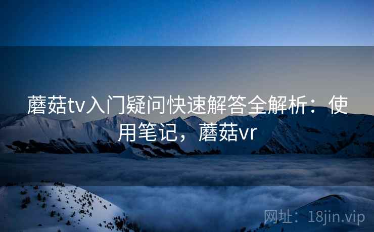 蘑菇tv入门疑问快速解答全解析：使用笔记，蘑菇vr