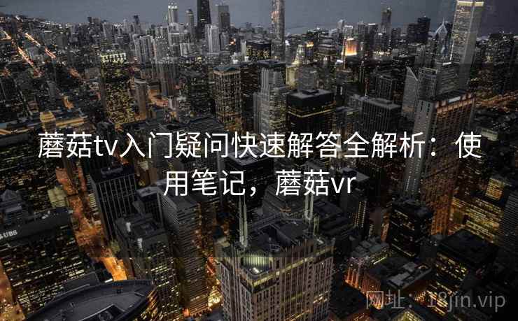 蘑菇tv入门疑问快速解答全解析：使用笔记，蘑菇vr  第2张