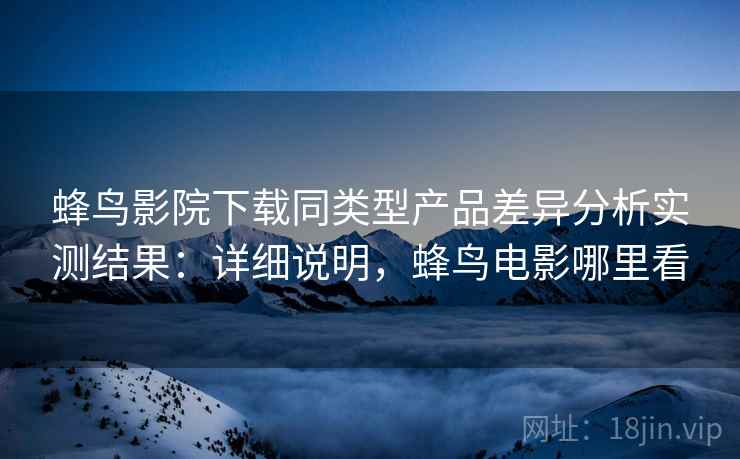 蜂鸟影院下载同类型产品差异分析实测结果：详细说明，蜂鸟电影哪里看