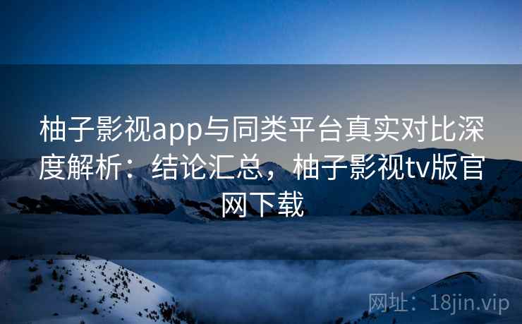 柚子影视app与同类平台真实对比深度解析：结论汇总，柚子影视tv版官网下载  第2张