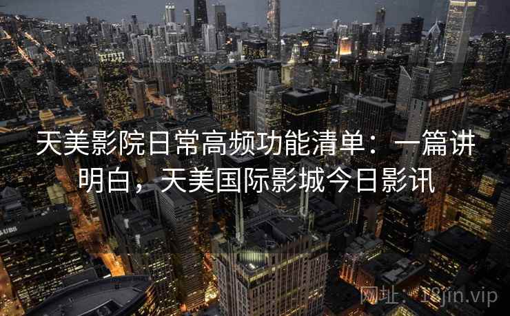 天美影院日常高频功能清单：一篇讲明白，天美国际影城今日影讯  第1张