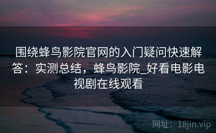 围绕蜂鸟影院官网的入门疑问快速解答：实测总结，蜂鸟影院_好看电影电视剧在线观看  第2张