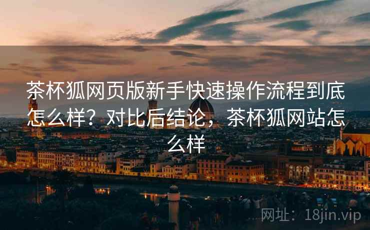 茶杯狐网页版新手快速操作流程到底怎么样?对比后结论,茶杯狐网站怎么样 第1张 茶杯狐网页版新手快速操作流程到底怎么样?对比后结论,茶杯狐网站怎么样 第1张
