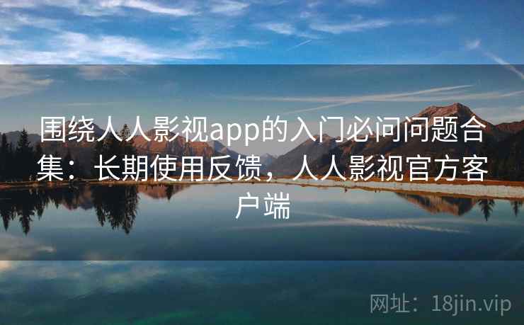 围绕人人影视app的入门必问问题合集：长期使用反馈，人人影视官方客户端
