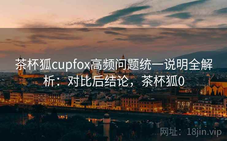 茶杯狐cupfox高频问题统一说明全解析：对比后结论，茶杯狐0  第2张