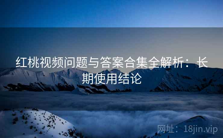 红桃视频问题与答案合集全解析：长期使用结论