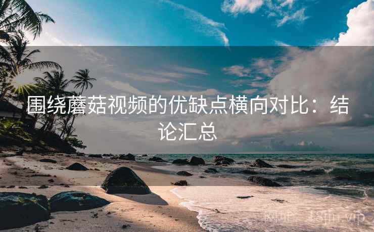 围绕蘑菇视频的优缺点横向对比:结论汇总 第2张 围绕蘑菇视频的优缺点横向对比:结论汇总 第2张