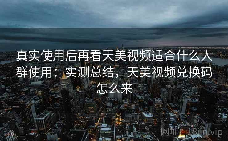 真实使用后再看天美视频适合什么人群使用:实测总结,天美视频兑换码怎么来 第2张 真实使用后再看天美视频适合什么人群使用:实测总结,天美视频兑换码怎么来 第2张