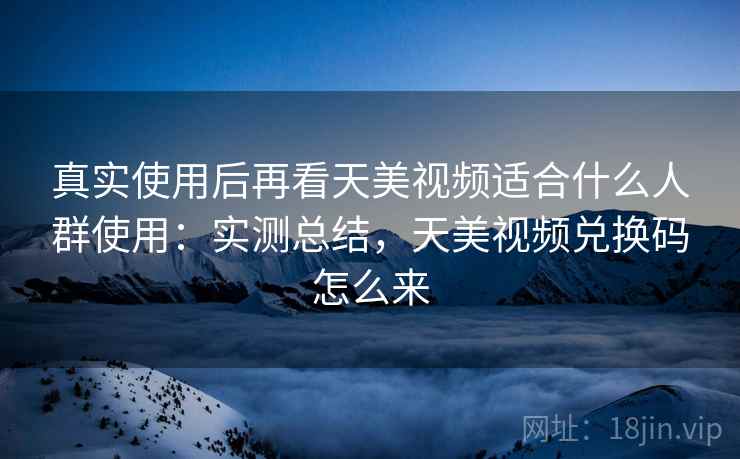 真实使用后再看天美视频适合什么人群使用：实测总结，天美视频兑换码怎么来
