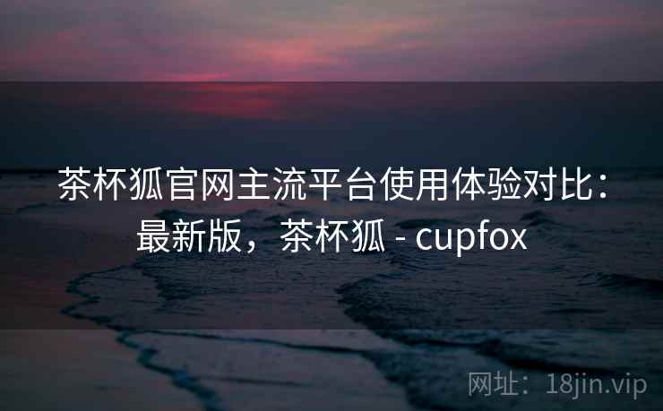 茶杯狐官网主流平台使用体验对比:最新版,茶杯狐 - cupfox 第2张 茶杯狐官网主流平台使用体验对比:最新版,茶杯狐 - cupfox 第2张