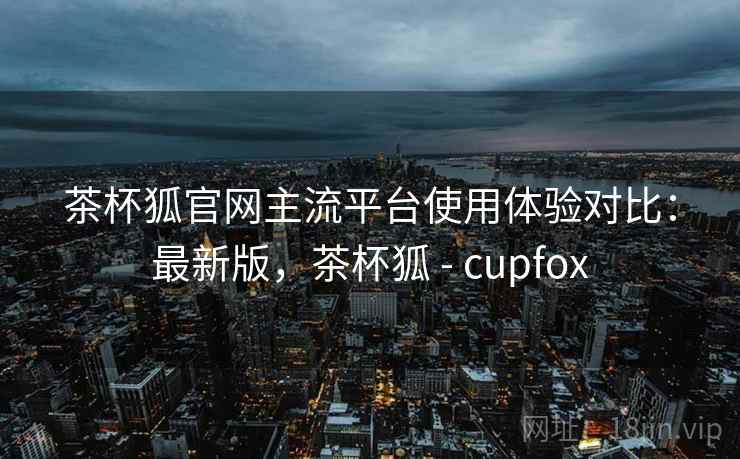 茶杯狐官网主流平台使用体验对比:最新版,茶杯狐 - cupfox 第1张 茶杯狐官网主流平台使用体验对比:最新版,茶杯狐 - cupfox 第1张
