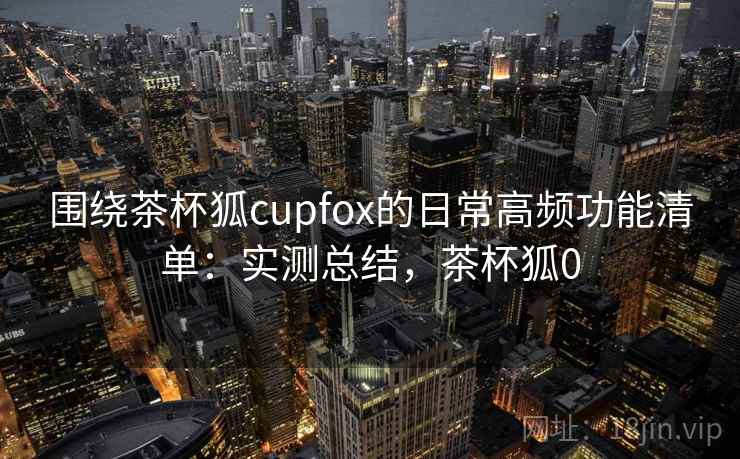 围绕茶杯狐cupfox的日常高频功能清单:实测总结,茶杯狐0 第1张 围绕茶杯狐cupfox的日常高频功能清单:实测总结,茶杯狐0 第1张