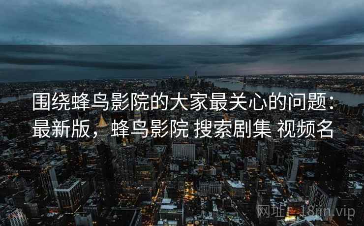 围绕蜂鸟影院的大家最关心的问题：最新版，蜂鸟影院 搜索剧集 视频名