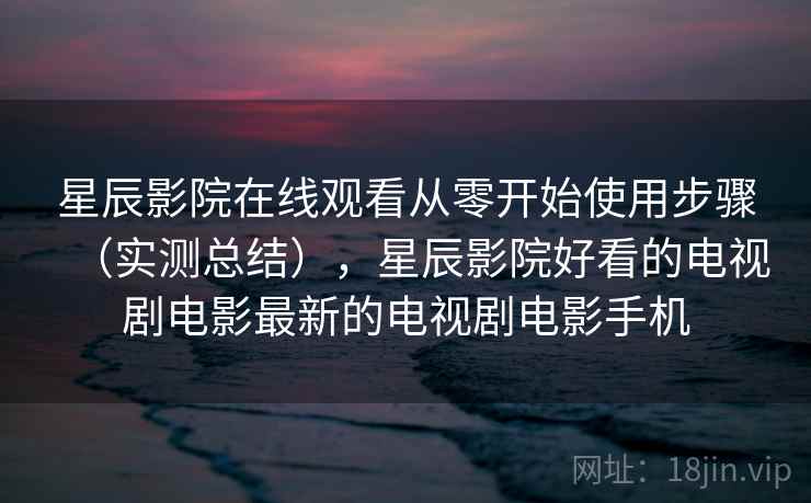星辰影院在线观看从零开始使用步骤（实测总结），星辰影院好看的电视剧电影最新的电视剧电影手机