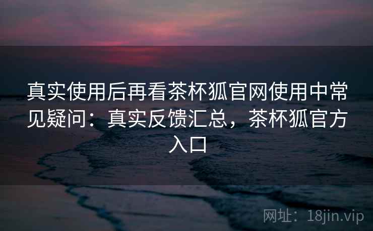 真实使用后再看茶杯狐官网使用中常见疑问:真实反馈汇总,茶杯狐官方入口 第2张 真实使用后再看茶杯狐官网使用中常见疑问:真实反馈汇总,茶杯狐官方入口 第2张