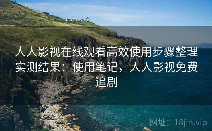 人人影视在线观看高效使用步骤整理实测结果：使用笔记，人人影视免费追剧